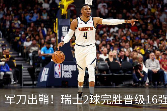 军刀出鞘！瑞士2球完胜晋级16强 时隔88年淘汰赛赢球