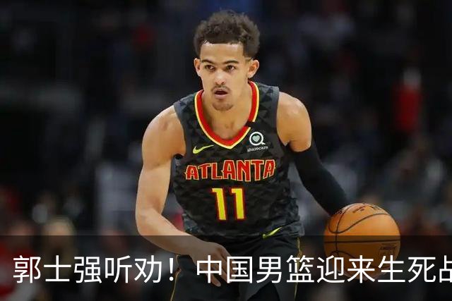 郭士强听劝！中国男篮迎来生死战！郭士强需少用三人重用两人，杨翰森可弃用！
